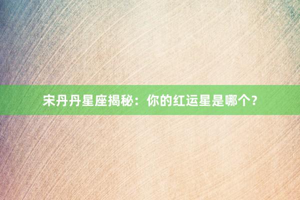 宋丹丹星座揭秘：你的红运星是哪个？