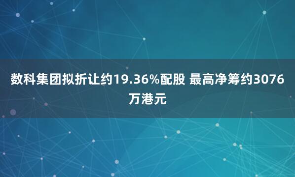 数科集团拟折让约19.36%配股 最高净筹约3076万港元